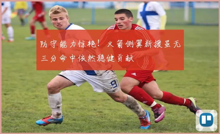 防守能力惊艳！火箭侧翼新援虽无三分命中依然稳健贡献