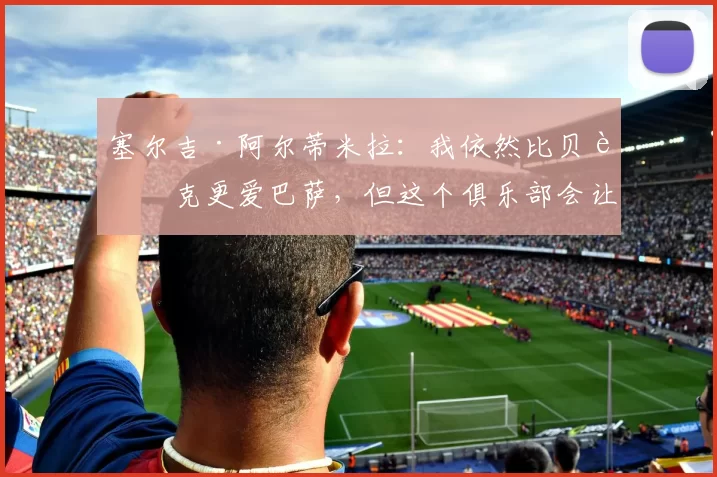 塞尔吉·阿尔蒂米拉：我依然比贝蒂克更爱巴萨，但这个俱乐部会让你着迷，你会学会去爱它