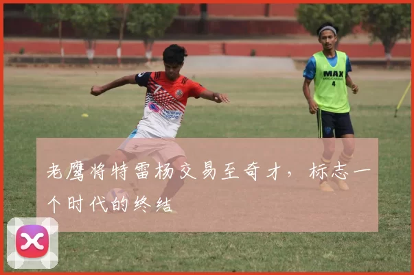 老鹰将特雷杨交易至奇才，标志一个时代的终结