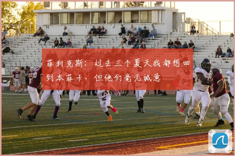 菲利克斯：过去三个夏天我都想回到本菲卡，但他们毫无诚意