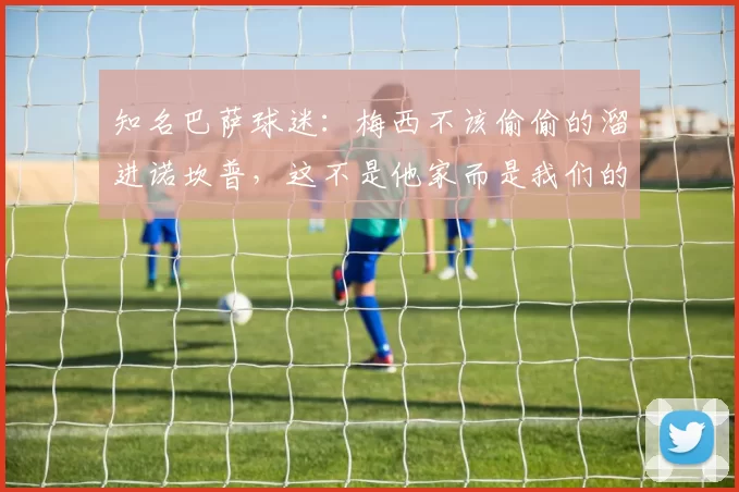 知名巴萨球迷：梅西不该偷偷的溜进诺坎普，这不是他家而是我们的