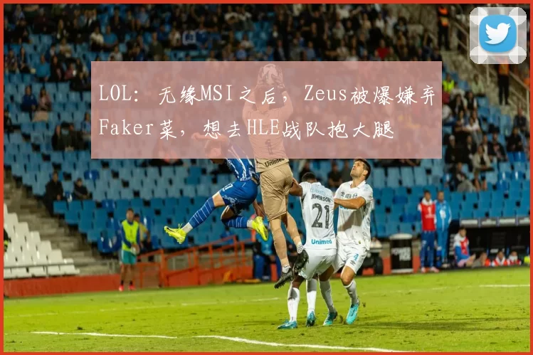 LOL：无缘MSI之后，Zeus被爆嫌弃Faker菜，想去HLE战队抱大腿