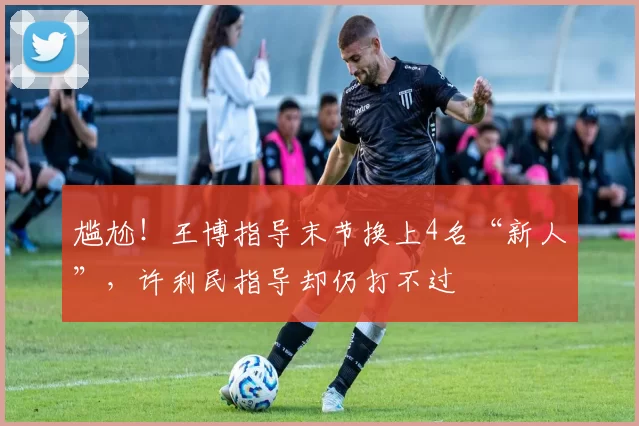 尴尬！王博指导末节换上4名“新人”，许利民指导却仍打不过