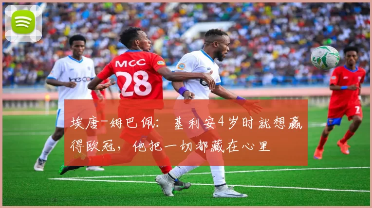 埃唐-姆巴佩：基利安4岁时就想赢得欧冠，他把一切都藏在心里