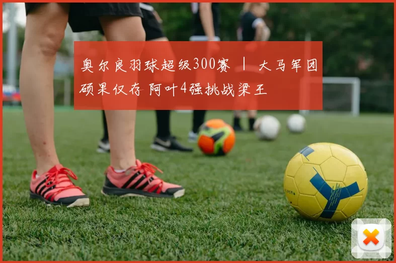 奥尔良羽球超级300赛 ｜ 大马军团硕果仅存 阿叶4强挑战梁王