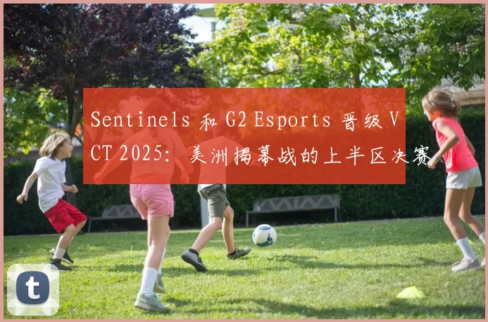 Sentinels 和 G2 Esports 晋级 VCT 2025：美洲揭幕战的上半区决赛