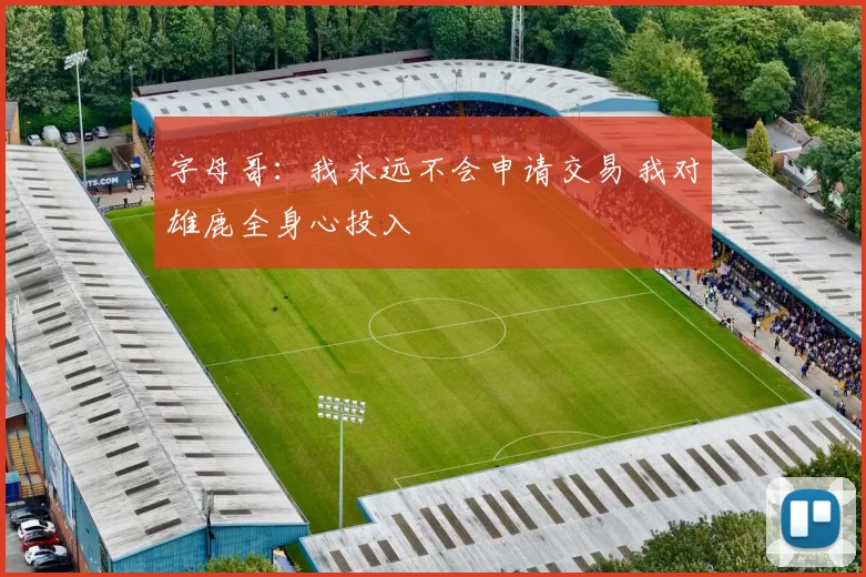 字母哥：我永远不会申请交易 我对雄鹿全身心投入