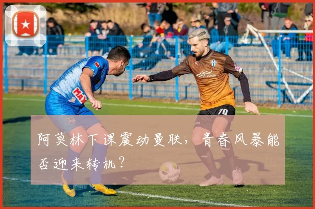 阿莫林下课震动曼联，青春风暴能否迎来转机？