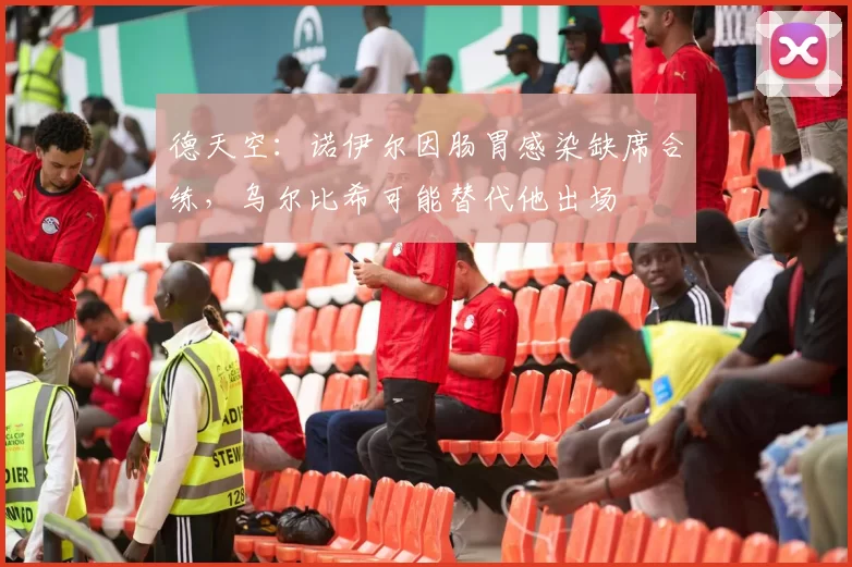 德天空：诺伊尔因肠胃感染缺席合练，乌尔比希可能替代他出场