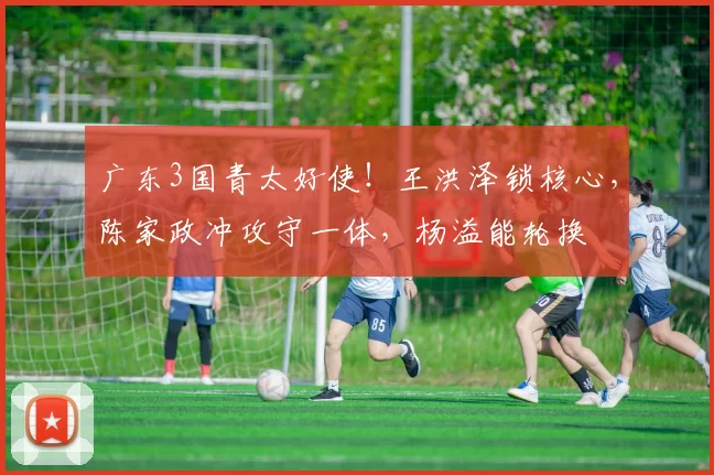 广东3国青太好使！王洪泽锁核心，陈家政冲攻守一体，杨溢能轮换