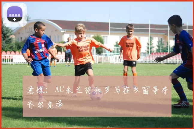 意媒：AC米兰将和罗马在冬窗争夺齐尔克泽