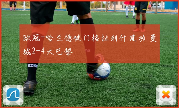 欧冠-哈兰德破门格拉利什建功 曼城2-4大巴黎