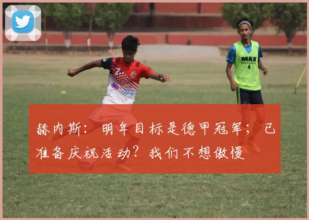 赫内斯：明年目标是德甲冠军；已准备庆祝活动？我们不想傲慢