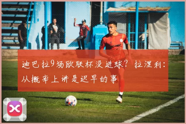 迪巴拉9场欧联杯没进球？拉涅利：从概率上讲是迟早的事