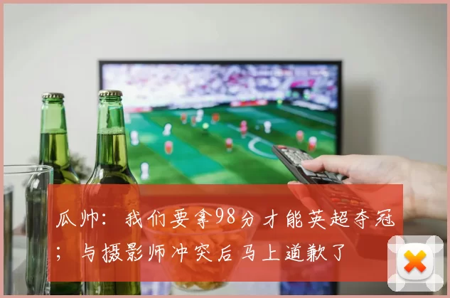 瓜帅：我们要拿98分才能英超夺冠；与摄影师冲突后马上道歉了