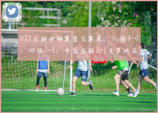 U21女排世锦赛首日赛果：八场3-0，四场3-1，中国女排3-1克罗地亚
