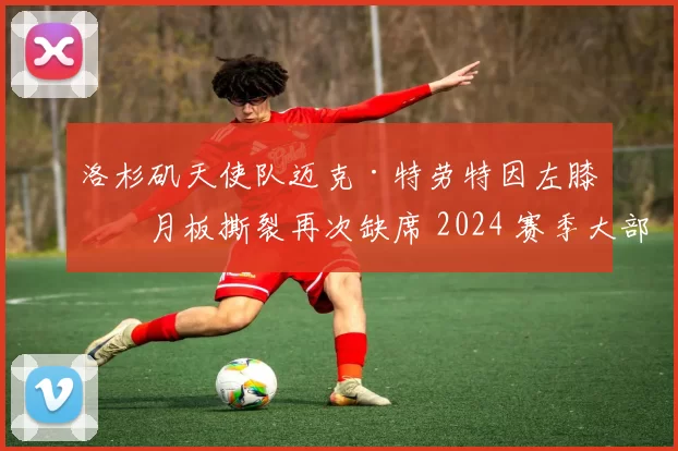 洛杉矶天使队迈克·特劳特因左膝半月板撕裂再次缺席 2024 赛季大部分比赛