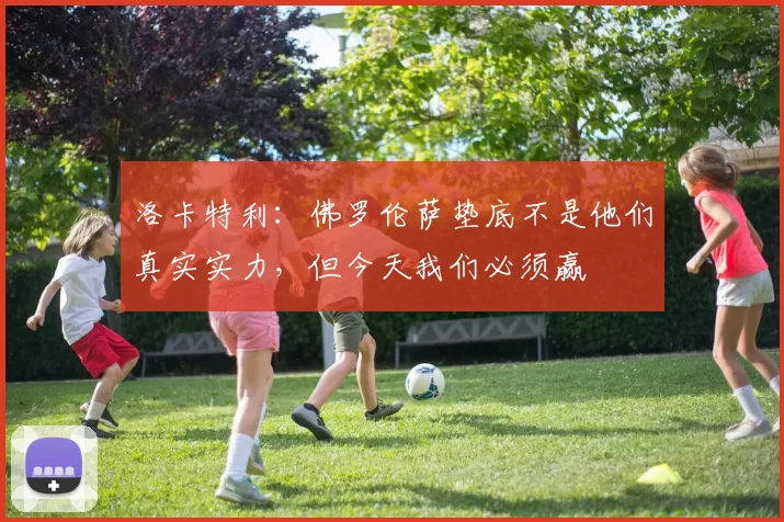 洛卡特利：佛罗伦萨垫底不是他们真实实力，但今天我们必须赢