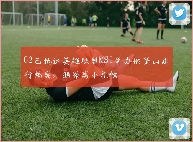 G2已抵达英雄联盟MSI举办地釜山进行隔离，晒隔离小礼物