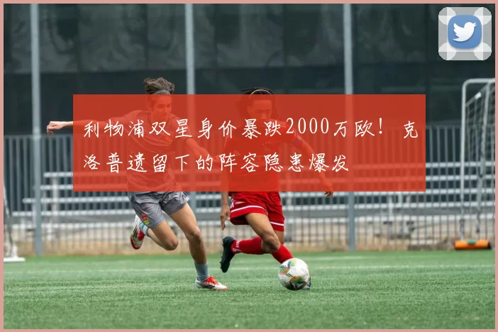 利物浦双星身价暴跌2000万欧！克洛普遗留下的阵容隐患爆发