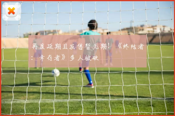 再度延期且发售暂无期！《终结者：幸存者》多人被砍