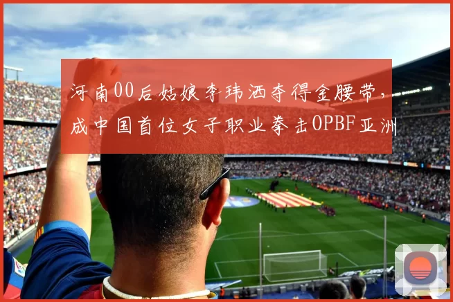 河南00后姑娘李玮洒夺得金腰带，成中国首位女子职业拳击OPBF亚洲冠军