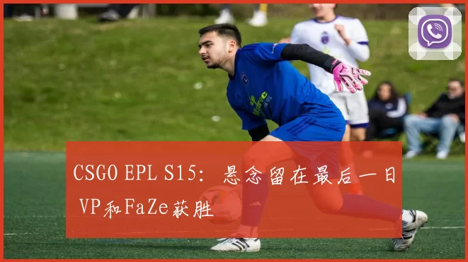 CSGO EPL S15：悬念留在最后一日 VP和FaZe获胜