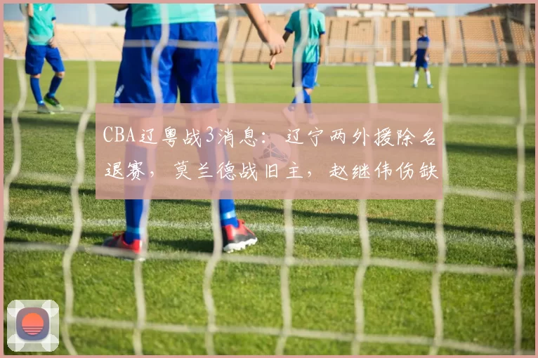 CBA辽粤战3消息：辽宁两外援除名退赛，莫兰德战旧主，赵继伟伤缺