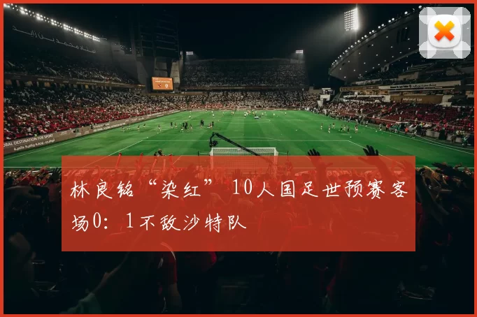 林良铭“染红” 10人国足世预赛客场0：1不敌沙特队