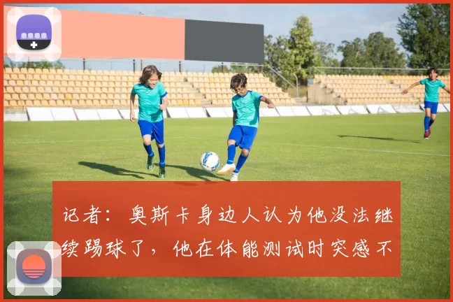 记者：奥斯卡身边人认为他没法继续踢球了，他在体能测试时突感不适