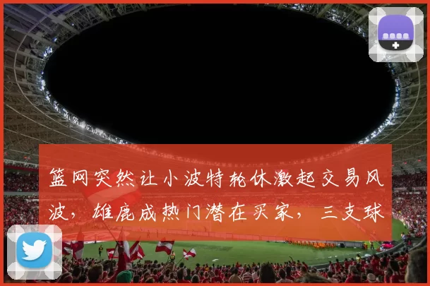 篮网突然让小波特轮休激起交易风波，雄鹿成热门潜在买家，三支球队暗自较劲
