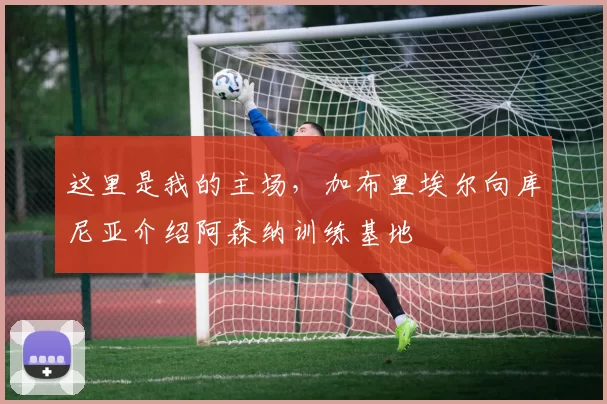 这里是我的主场，加布里埃尔向库尼亚介绍阿森纳训练基地