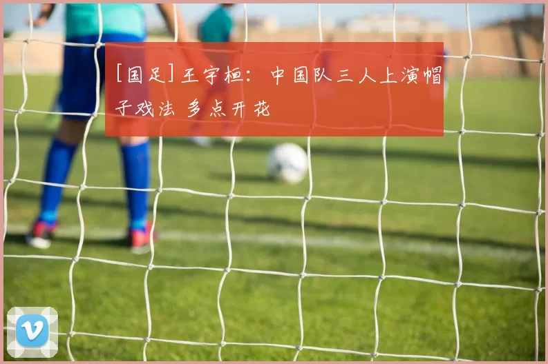 [国足]王宇桓：中国队三人上演帽子戏法 多点开花