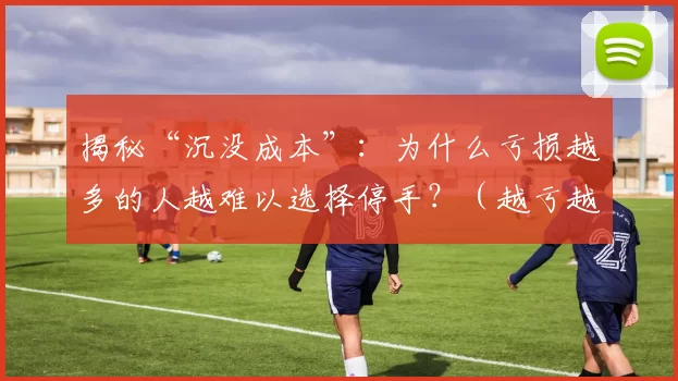 揭秘“沉没成本”：为什么亏损越多的人越难以选择停手？（越亏越难停手？沉没成本的心理陷阱）