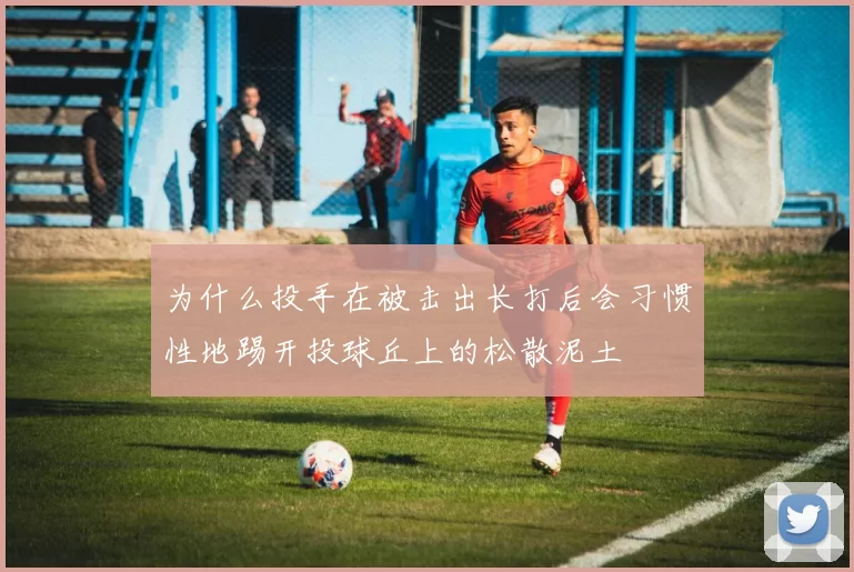 为什么投手在被击出长打后会习惯性地踢开投球丘上的松散泥土