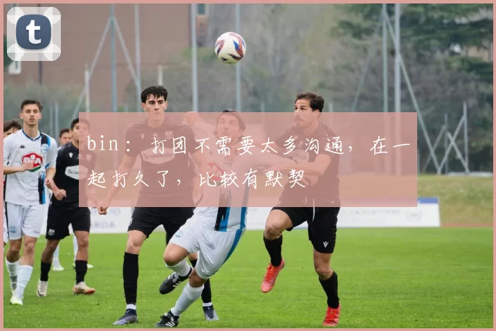 bin ：打团不需要太多沟通，在一起打久了，比较有默契