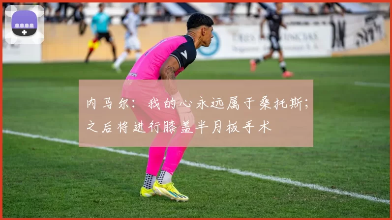 内马尔：我的心永远属于桑托斯；之后将进行膝盖半月板手术