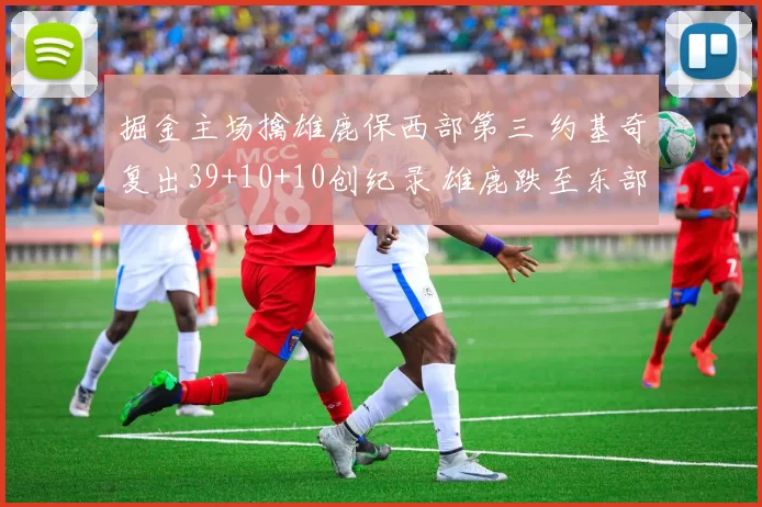 掘金主场擒雄鹿保西部第三 约基奇复出39+10+10创纪录 雄鹿跌至东部第六遭两连败