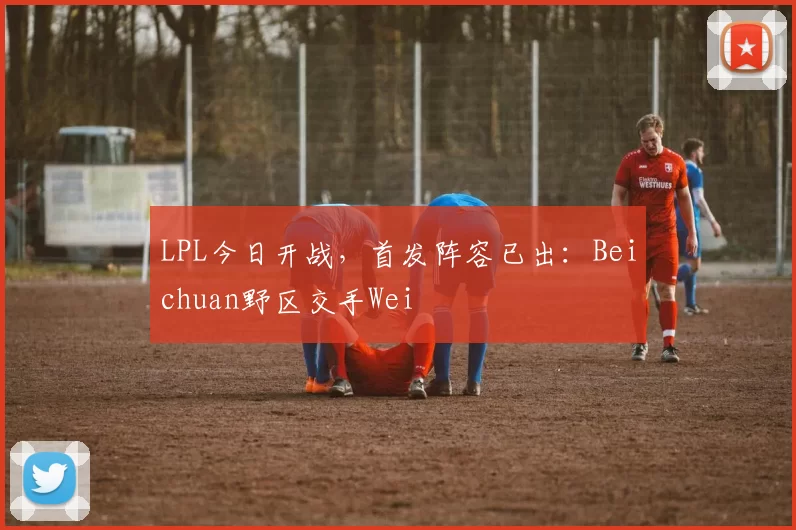 LPL今日开战，首发阵容已出：Beichuan野区交手Wei