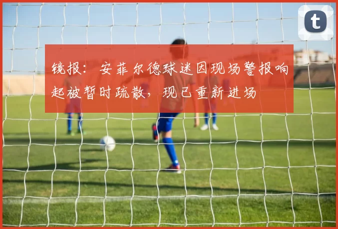 镜报：安菲尔德球迷因现场警报响起被暂时疏散，现已重新进场