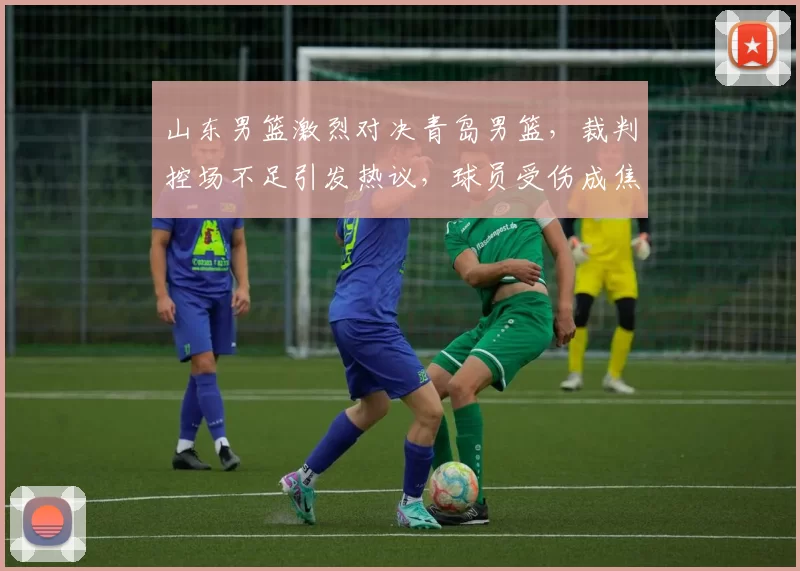 山东男篮激烈对决青岛男篮，裁判控场不足引发热议，球员受伤成焦点。