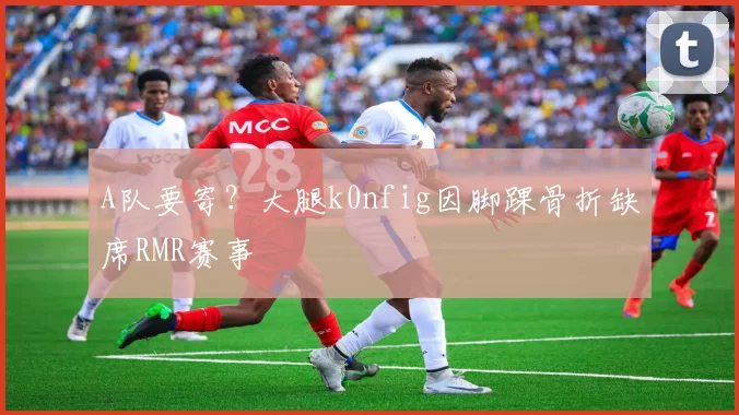 A队要寄？大腿k0nfig因脚踝骨折缺席RMR赛事