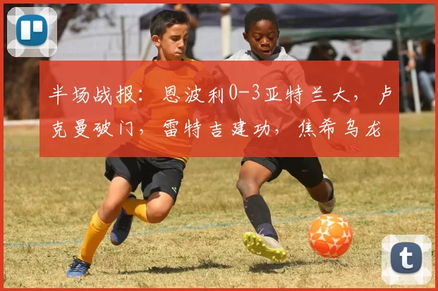 半场战报：恩波利0-3亚特兰大，卢克曼破门，雷特吉建功，焦希乌龙