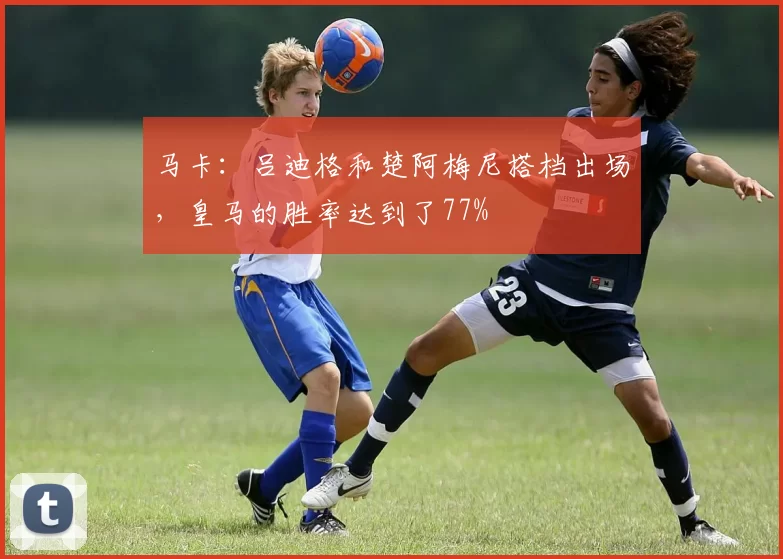 马卡：吕迪格和楚阿梅尼搭档出场，皇马的胜率达到了77%