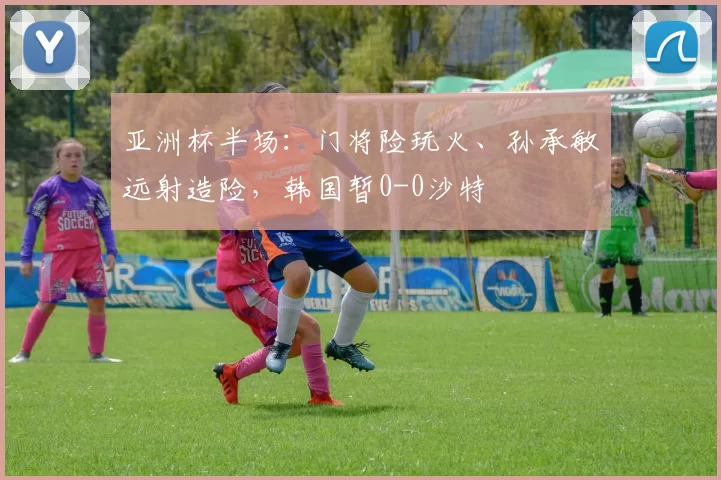 亚洲杯半场：门将险玩火、孙承敏远射造险，韩国暂0-0沙特