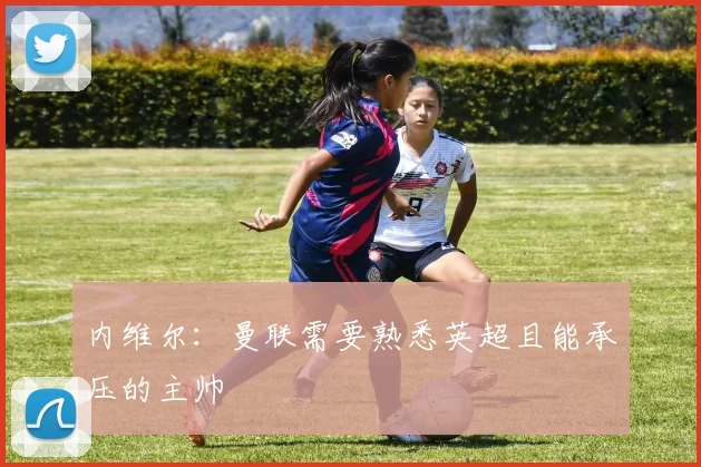 内维尔：曼联需要熟悉英超且能承压的主帅