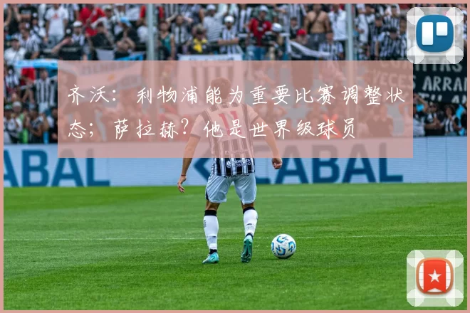 齐沃：利物浦能为重要比赛调整状态；萨拉赫？他是世界级球员