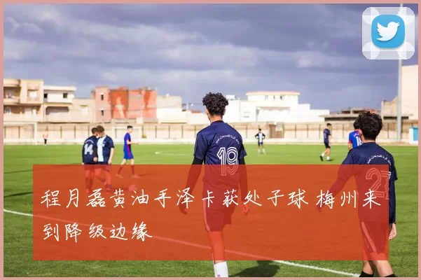 程月磊黄油手泽卡获处子球 梅州来到降级边缘