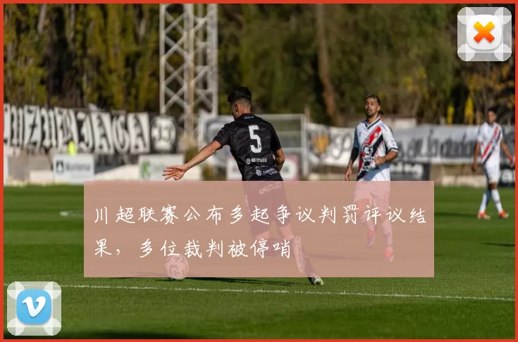 川超联赛公布多起争议判罚评议结果，多位裁判被停哨